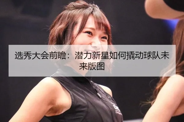 选秀大会前瞻：潜力新星如何撬动球队未来版图